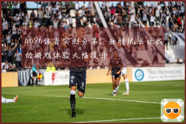 6696体育实测分享:独特玩法让我的游戏体验大幅提升