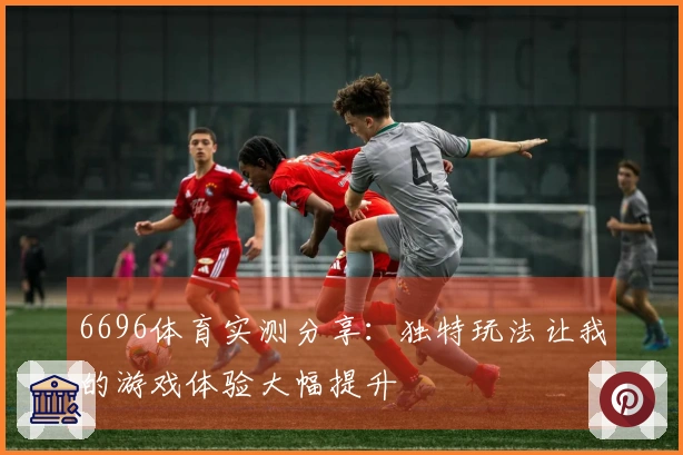 6696体育实测分享：独特玩法让我的游戏体验大幅提升